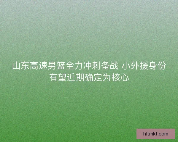 山东高速男篮全力冲刺备战 小外援身份有望近期确定为核心 山东高速男篮全力冲刺备战 小外援身份有望近期确定为核心