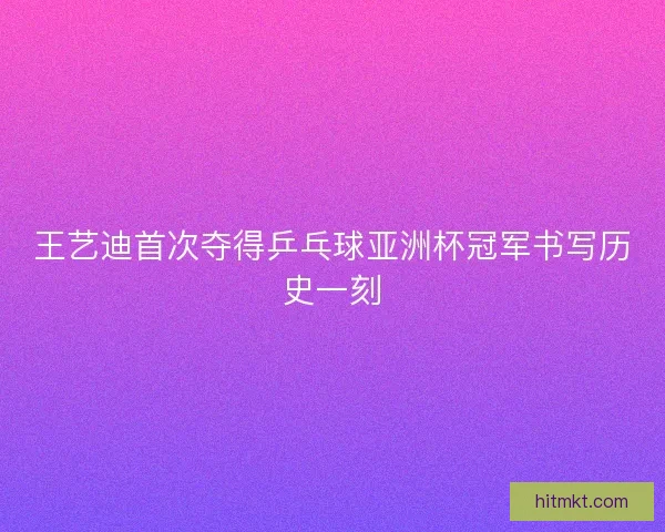 王艺迪首次夺得乒乓球亚洲杯冠军书写历史一刻