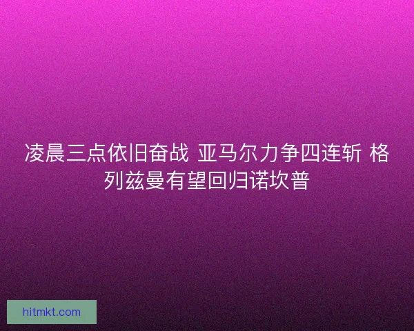 凌晨三点依旧奋战 亚马尔力争四连斩 格列兹曼有望回归诺坎普