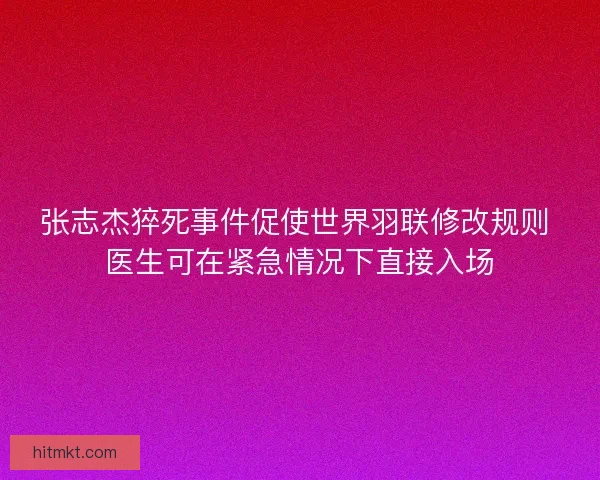 张志杰猝死事件促使世界羽联修改规则 医生可在紧急情况下直接入场