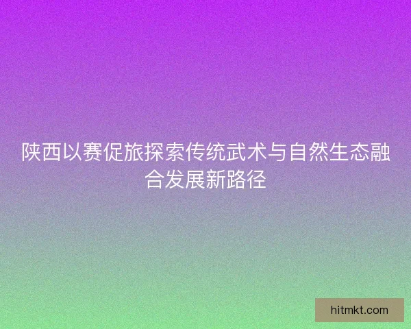 陕西以赛促旅探索传统武术与自然生态融合发展新路径
