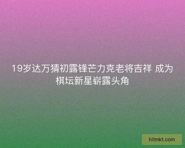 19岁达万猜初露锋芒力克老将吉祥 成为棋坛新星崭露头角