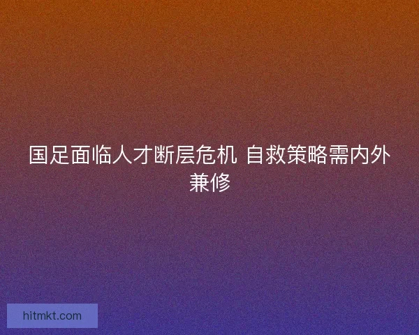 国足面临人才断层危机 自救策略需内外兼修 国足面临人才断层危机 自救策略需内外兼修