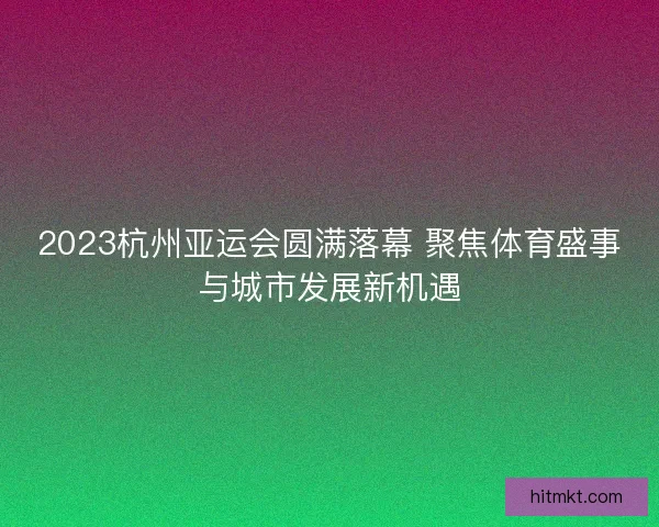 2023杭州亚运会圆满落幕 聚焦体育盛事与城市发展新机遇 2023杭州亚运会圆满落幕 聚焦体育盛事与城市发展新机遇