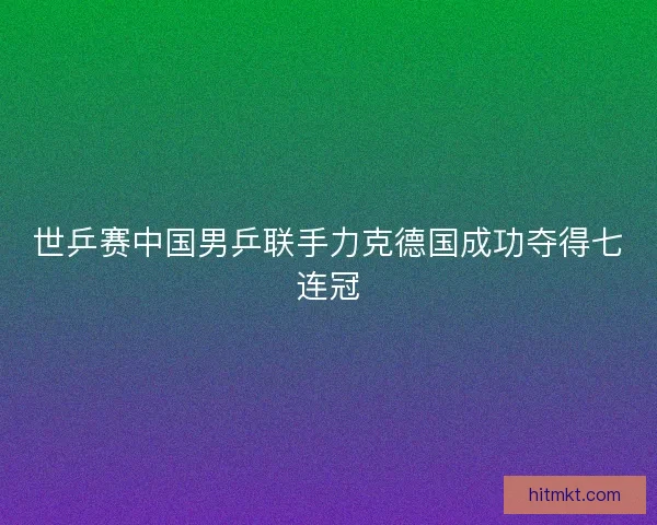 世乒赛中国男乒联手力克德国成功夺得七连冠 世乒赛中国男乒联手力克德国成功夺得七连冠