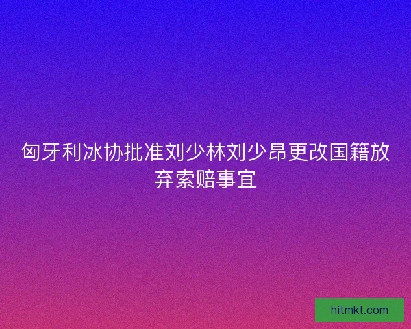 匈牙利冰协批准刘少林刘少昂更改国籍放弃索赔事宜 匈牙利冰协批准刘少林刘少昂更改国籍放弃索赔事宜