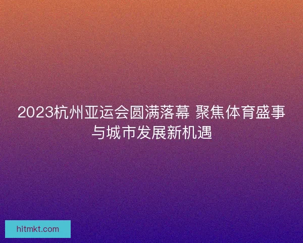 2023杭州亚运会圆满落幕 聚焦体育盛事与城市发展新机遇