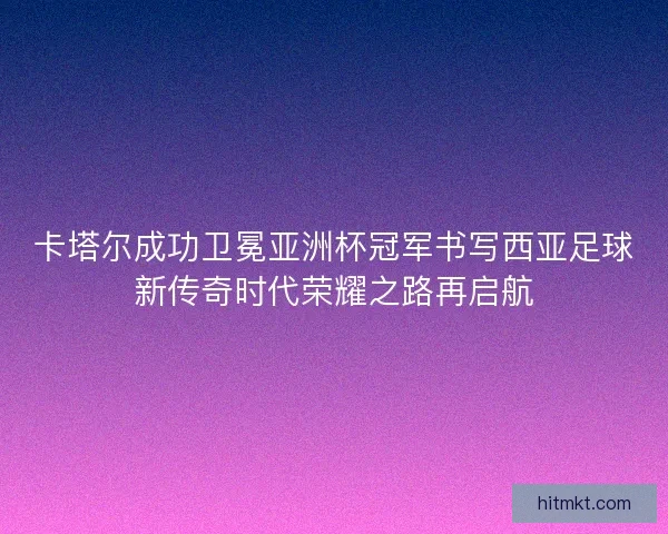 卡塔尔成功卫冕亚洲杯冠军书写西亚足球新传奇时代荣耀之路再启航 卡塔尔成功卫冕亚洲杯冠军书写西亚足球新传奇时代荣耀之路再启航