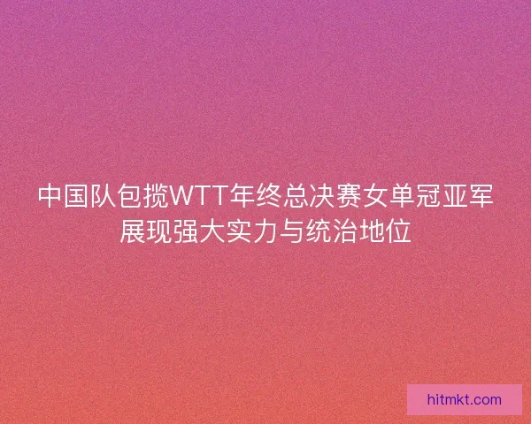 中国队包揽WTT年终总决赛女单冠亚军展现强大实力与统治地位
