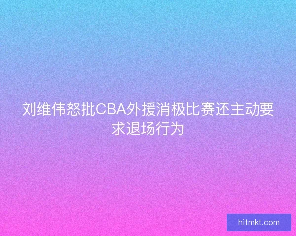 刘维伟怒批CBA外援消极比赛还主动要求退场行为