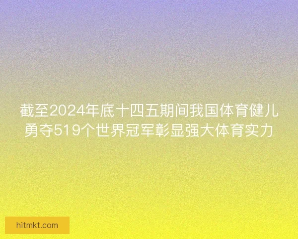 截至2024年底十四五期间我国体育健儿勇夺519个世界冠军彰显强大体育实力
