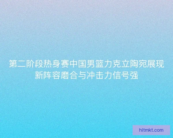 第二阶段热身赛中国男篮力克立陶宛展现新阵容磨合与冲击力信号强
